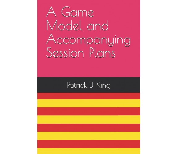 A Game Model and Accompanying Session Plans - Patrick J. King - 2019