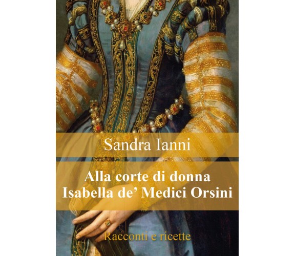 Alla corte di donna Isabella de’ Medici Orsini. Racconti e ricette.