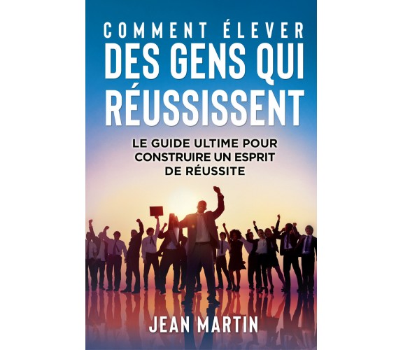 COMMENT ÉLEVER DES GENS QUI RÉUSSISSENT. Le guide ultime pour construire un espr