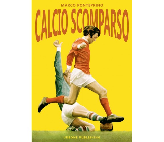 Calcio scomparso - Marco Ponteprino - Gianluca Iuorio Urbone Publishing,2019