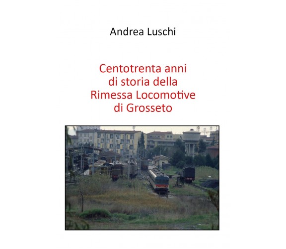 Centotrenta anni di storia della Rimessa Locomotive di Grosseto di Andrea Luschi