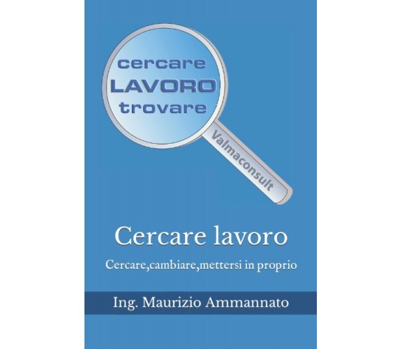 Cercare lavoro: Cercare,cambiare,mettersi in proprio di Ing. Maurizio Ammannato,