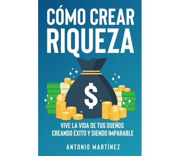 Cómo crear riqueza. Vive la vida de tus sueños creando éxito y siendo imparable 