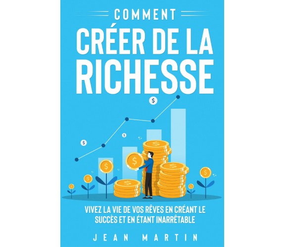 Comment créer de la richesse. Vivez la vie de vos rêves en créant le succès et e