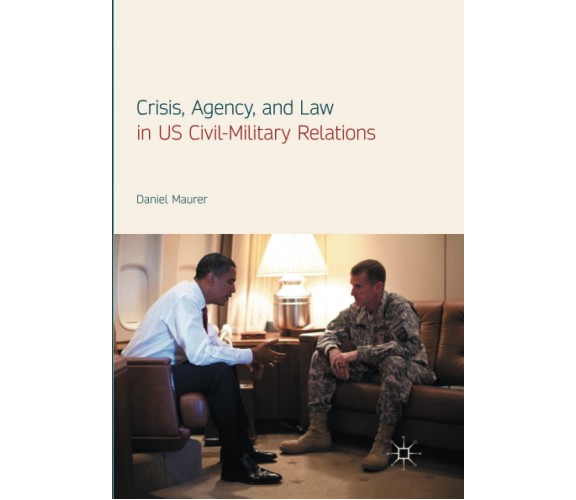 Crisis, Agency, and Law in US Civil-Military Relations - Daniel Maurer - 2018