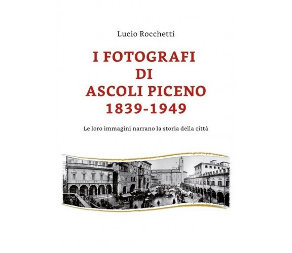 I fotografi di Ascoli Piceno 1839-1949 di Lucio Rocchetti,  2019,  Youcanprint