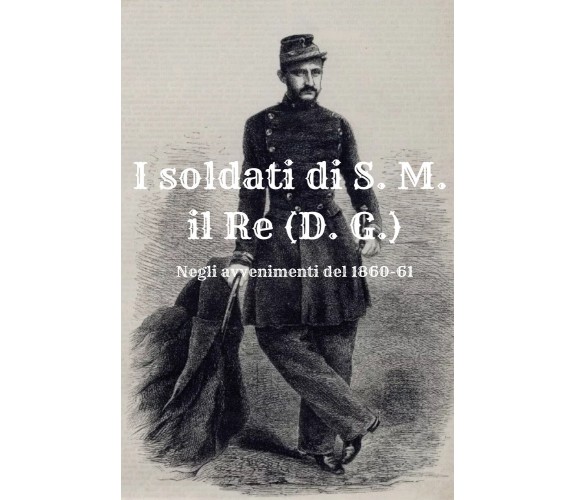 I soldati di S. M. il Re (D. G.). Negli avvenimenti del 1860-61 di Massimo Cardi