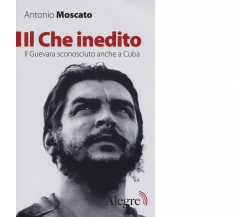 IL CHE INEDITO. IL GUEVARA SCONOSCIUTO, ANCHE A CUBA di ANTONIO MOSCATO - 2017