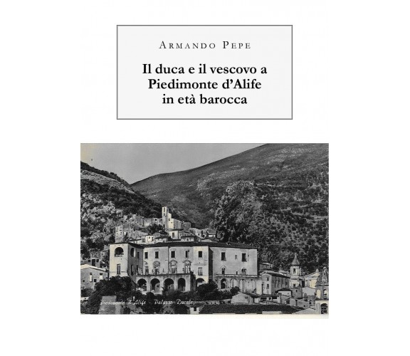 Il duca e il vescovo a Piedimonte d’Alife in età barocca - Armando Pepe - P