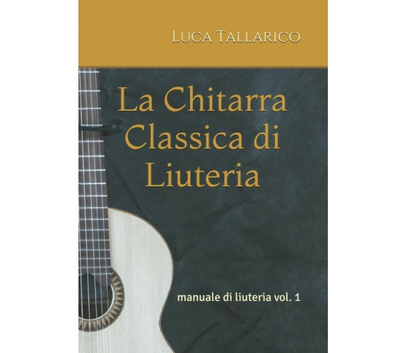 La Chitarra Classica Di Liuteria Manuale Di Liuteria Vol. 1 di Luca Tallarico,  