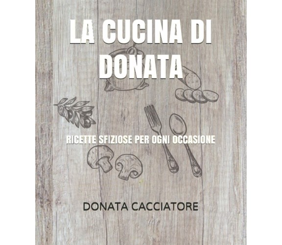 La Cucina Di Donata Ricette Sfiziose per Ogni Occasione di Donata Cacciatore,  2