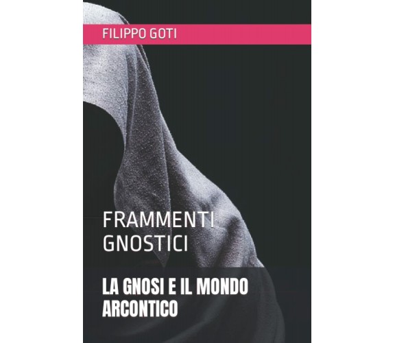 La Gnosi E Il Mondo Arcontico Frammenti Gnostici di Filippo Goti,  2020,  Indipe