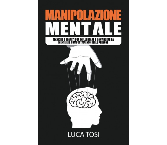 Manipolazione Mentale. Tecniche e segreti per influenzare e convincere la mente 