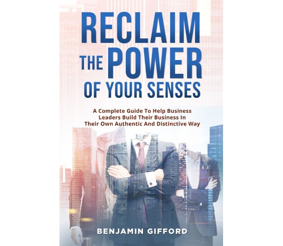 Reclaim the Power of Your Senses. A Complete Guide To Help Business Leaders Buil