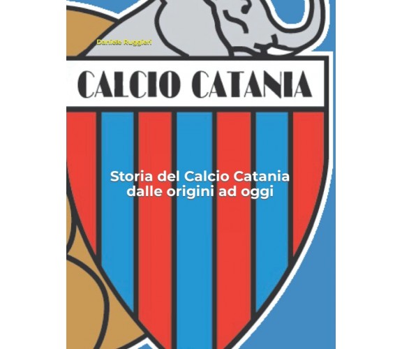 Storia del Calcio Catania dalle origini ad oggi - Daniele Ruggieri - 2021