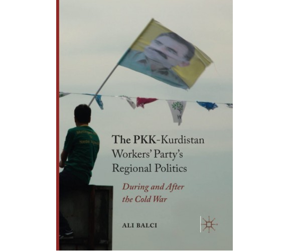 The PKK-Kurdistan Workers' Party's Regional Politics - Ali Balci - Palgrave,2018