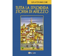 Tutta la Splendida Storia di Arezzo	 di Luca Tognaccini,  2018,  Youcanprint